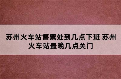 苏州火车站售票处到几点下班 苏州火车站最晚几点关门